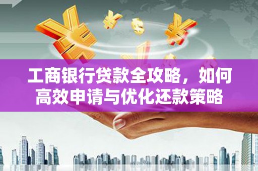 成县工商银行贷款全攻略，如何高效申请与优化还款策略