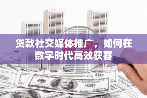 成县贷款社交媒体推广，如何在数字时代高效获客