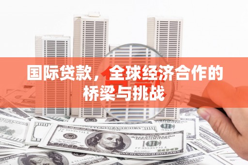 成县国际贷款，全球经济合作的桥梁与挑战