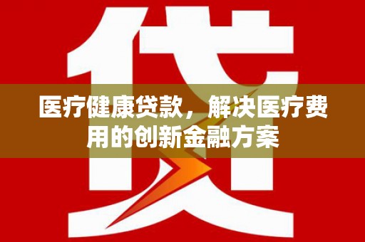成县医疗健康贷款，解决医疗费用的创新金融方案