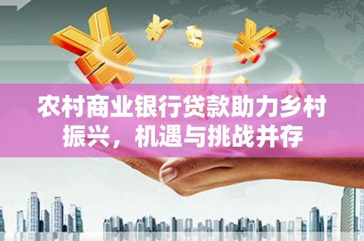 成县农村商业银行贷款助力乡村振兴，机遇与挑战并存