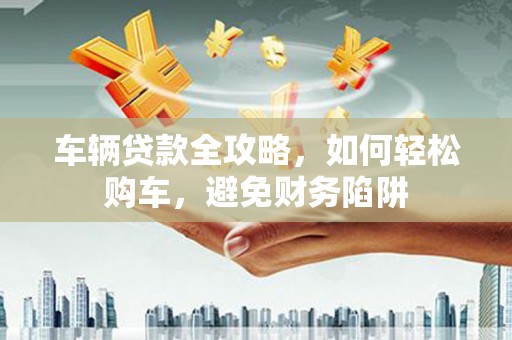 成县车辆贷款全攻略，如何轻松购车，避免财务陷阱